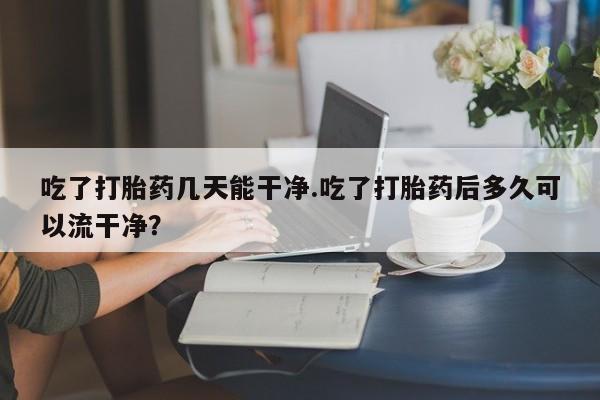 打胎药私人店付一半发货吃了打胎药几天能干净.吃了打胎药后多久可以流干净？