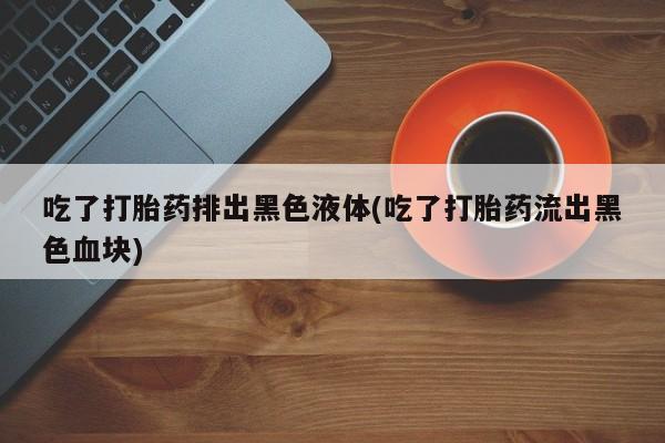 打胎药私人店付一半发货吃了打胎药排出黑色液体(吃了打胎药流出黑色血块)