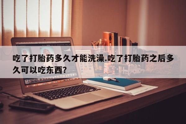 打胎药私人店付一半发货吃了打胎药多久才能洗澡.吃了打胎药之后多久可以吃东西？
