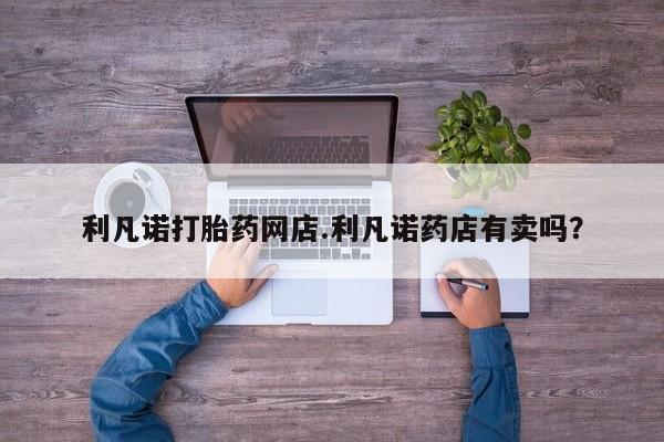 打胎药私人店付一半发货利凡诺打胎药网店.利凡诺药店有卖吗？