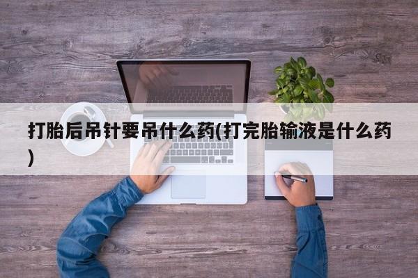 打胎药私人店付一半发货打胎后吊针要吊什么药(打完胎输液是什么药)