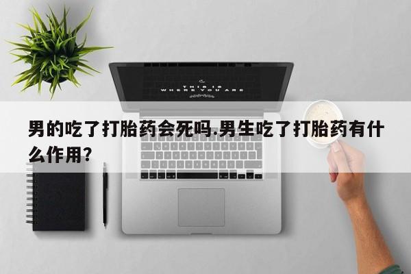 打胎药私人店付一半发货男的吃了打胎药会死吗.男生吃了打胎药有什么作用？