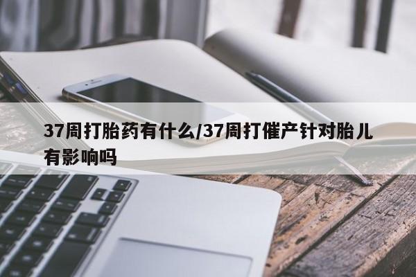 打胎药私人店付一半发货37周打胎药有什么/37周打催产针对胎儿有影响吗