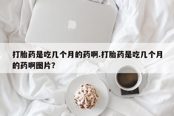 打胎药私人店付一半发货打胎药是吃几个月的药啊.打胎药是吃几个月的药啊图片？