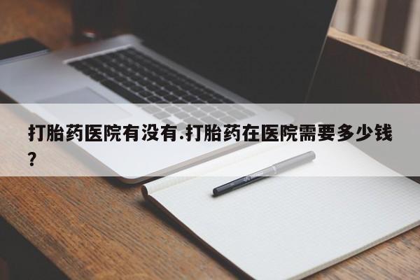 打胎药私人店付一半发货打胎药医院有没有.打胎药在医院需要多少钱？