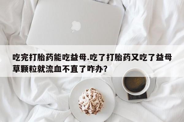 打胎药私人店付一半发货吃完打胎药能吃益母.吃了打胎药又吃了益母草颗粒就流血不直了咋办？