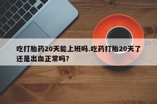 打胎药私人店付一半发货吃打胎药20天能上班吗.吃药打胎20天了还是出血正常吗？