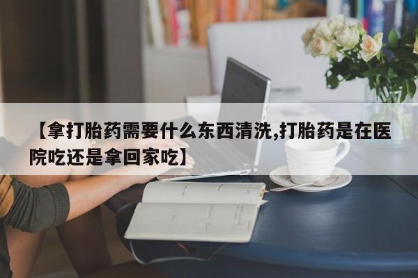打胎药私人店付一半发货【拿打胎药需要什么东西清洗,打胎药是在医院吃还是拿回家吃】