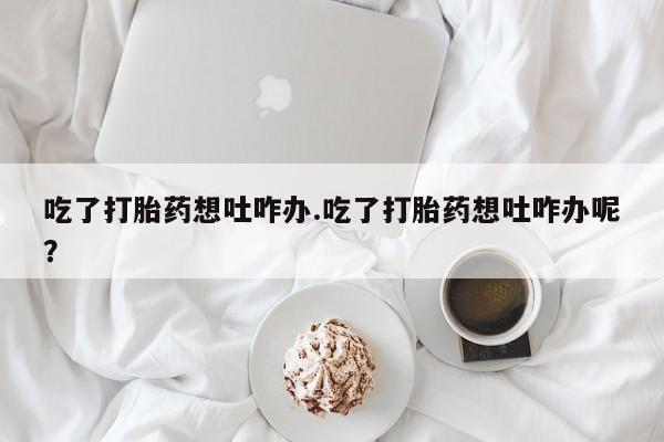 打胎药私人店付一半发货吃了打胎药想吐咋办.吃了打胎药想吐咋办呢？