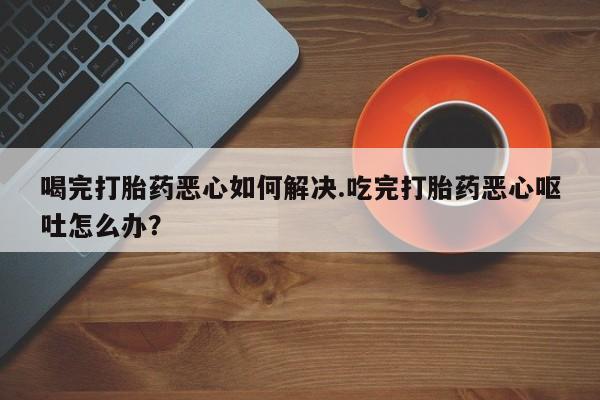 打胎药私人店付一半发货喝完打胎药恶心如何解决.吃完打胎药恶心呕吐怎么办？