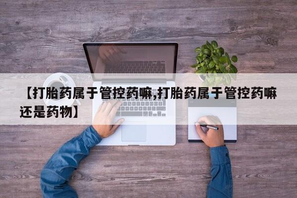 打胎药私人店付一半发货【打胎药属于管控药嘛,打胎药属于管控药嘛还是药物】