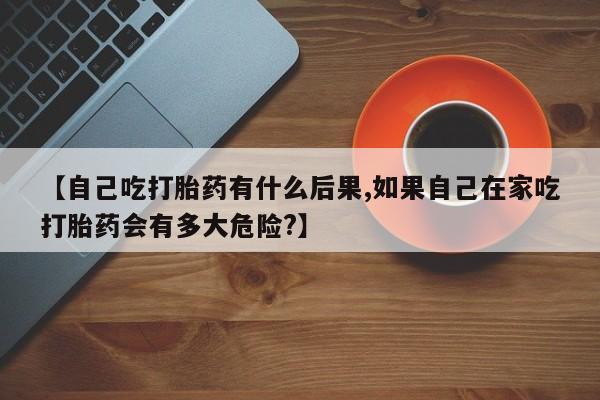 打胎药私人店付一半发货【自己吃打胎药有什么后果,如果自己在家吃打胎药会有多大危险?】