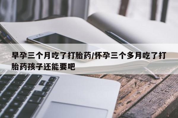 打胎药私人店付一半发货早孕三个月吃了打胎药/怀孕三个多月吃了打胎药孩子还能要吧