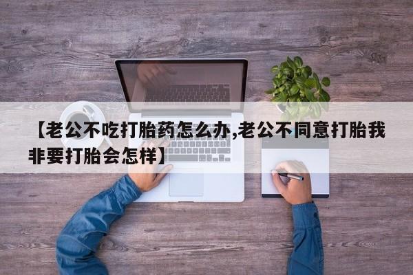 打胎药私人店付一半发货【老公不吃打胎药怎么办,老公不同意打胎我非要打胎会怎样】