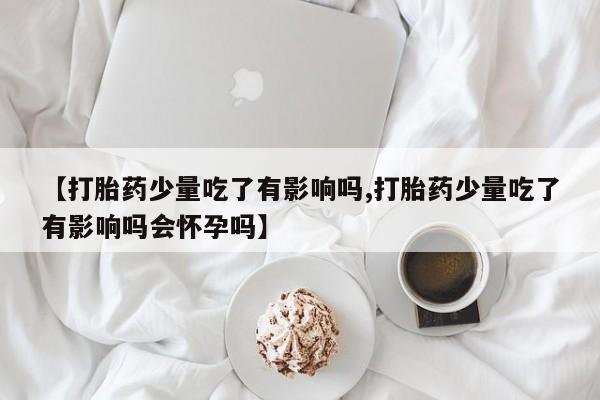 打胎药私人店付一半发货【打胎药少量吃了有影响吗,打胎药少量吃了有影响吗会怀孕吗】