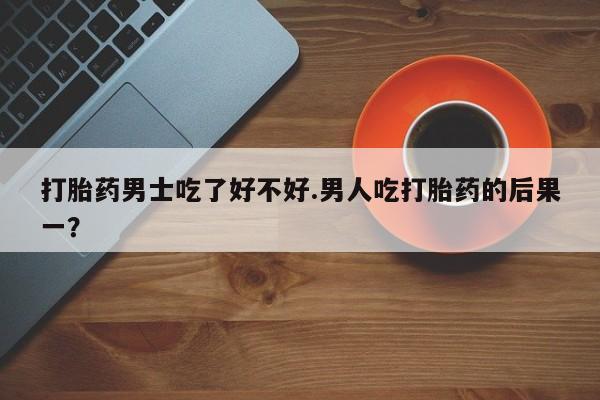打胎药私人店付一半发货打胎药男士吃了好不好.男人吃打胎药的后果一？