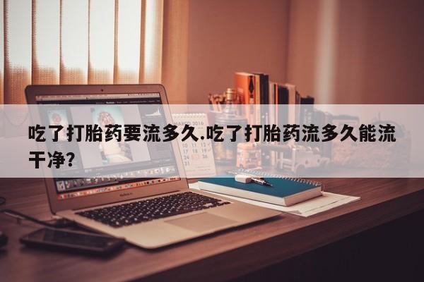 打胎药私人店付一半发货吃了打胎药要流多久.吃了打胎药流多久能流干净？