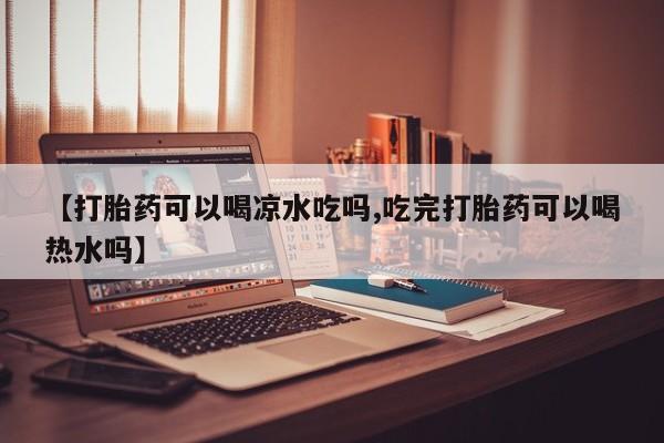 打胎药私人店付一半发货【打胎药可以喝凉水吃吗,吃完打胎药可以喝热水吗】