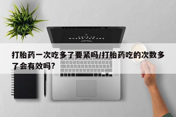 打胎药私人店付一半发货打胎药一次吃多了要紧吗/打胎药吃的次数多了会有效吗?