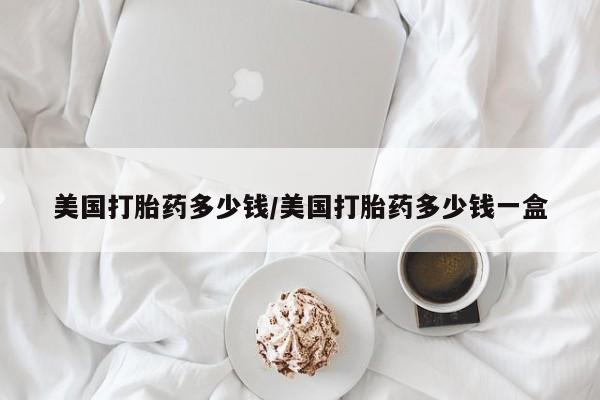 打胎药私人店付一半发货美国打胎药多少钱/美国打胎药多少钱一盒