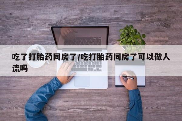 打胎药私人店付一半发货吃了打胎药同房了/吃打胎药同房了可以做人流吗