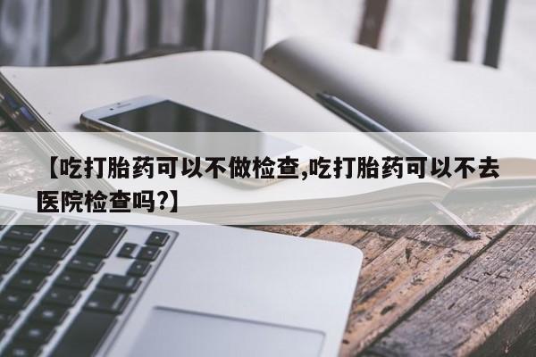 打胎药私人店付一半发货【吃打胎药可以不做检查,吃打胎药可以不去医院检查吗?】