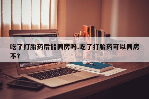 打胎药私人店付一半发货吃了打胎药后能同房吗.吃了打胎药可以同房不？