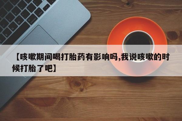打胎药私人店付一半发货【咳嗽期间喝打胎药有影响吗,我说咳嗽的时候打胎了吧】