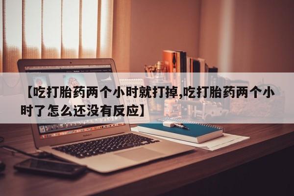打胎药私人店付一半发货【吃打胎药两个小时就打掉,吃打胎药两个小时了怎么还没有反应】