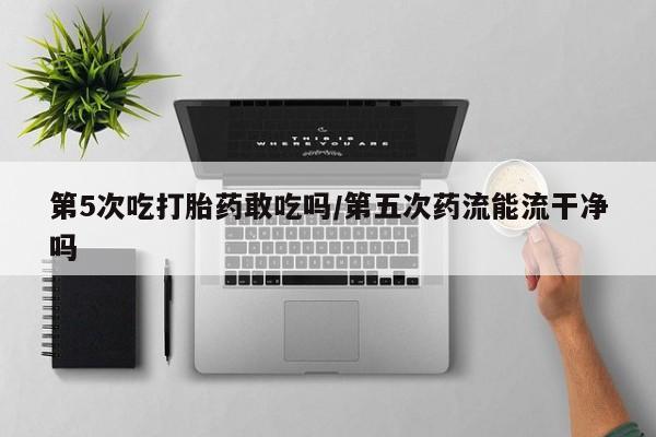 打胎药私人店付一半发货第5次吃打胎药敢吃吗/第五次药流能流干净吗
