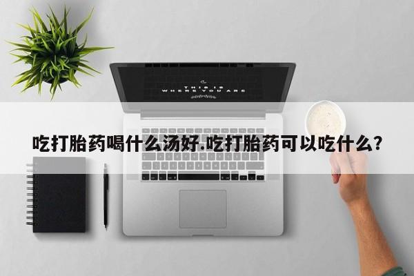 打胎药私人店付一半发货吃打胎药喝什么汤好.吃打胎药可以吃什么？