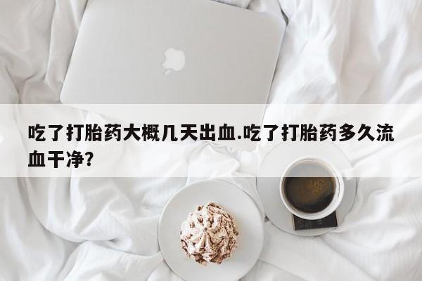 打胎药私人店付一半发货吃了打胎药大概几天出血.吃了打胎药多久流血干净？