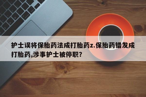 打胎药私人店付一半发货护士误将保胎药法成打胎药z.保胎药错发成打胎药,涉事护士被停职？