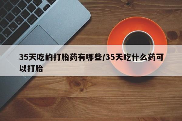 打胎药私人店付一半发货35天吃的打胎药有哪些/35天吃什么药可以打胎