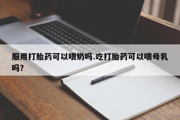 打胎药私人店付一半发货服用打胎药可以喂奶吗.吃打胎药可以喂母乳吗？