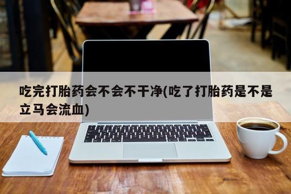 打胎药私人店付一半发货吃完打胎药会不会不干净(吃了打胎药是不是立马会流血)