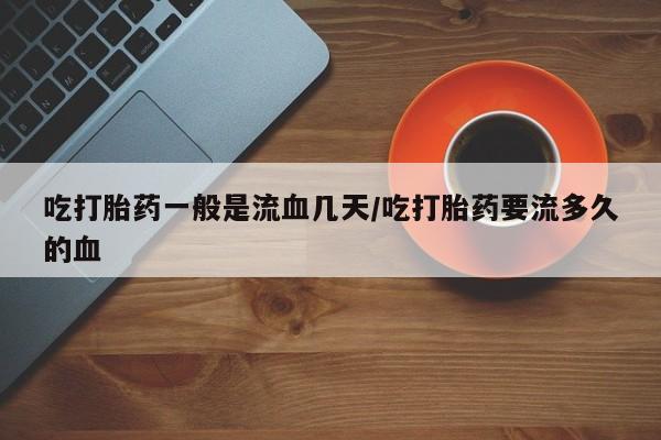 打胎药私人店付一半发货吃打胎药一般是流血几天/吃打胎药要流多久的血