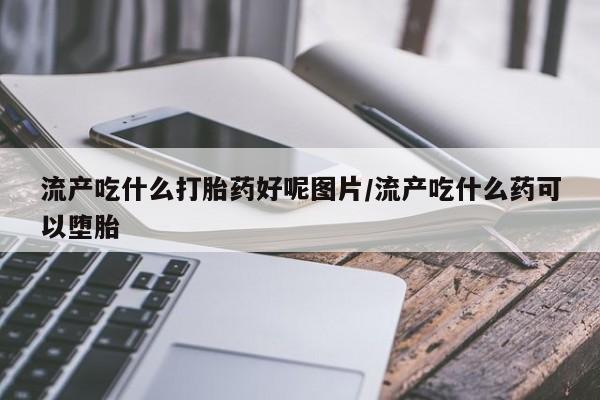 打胎药私人店付一半发货流产吃什么打胎药好呢图片/流产吃什么药可以堕胎