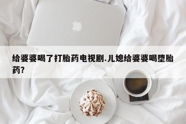 打胎药私人店付一半发货给婆婆喝了打胎药电视剧.儿媳给婆婆喝堕胎药？