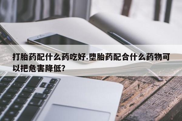 打胎药私人店付一半发货打胎药配什么药吃好.堕胎药配合什么药物可以把危害降低？
