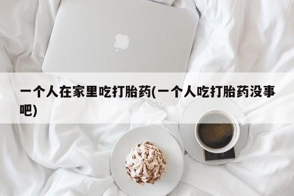 打胎药私人店付一半发货一个人在家里吃打胎药(一个人吃打胎药没事吧)