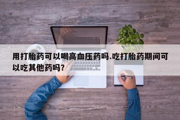 打胎药私人店付一半发货用打胎药可以喝高血压药吗.吃打胎药期间可以吃其他药吗？