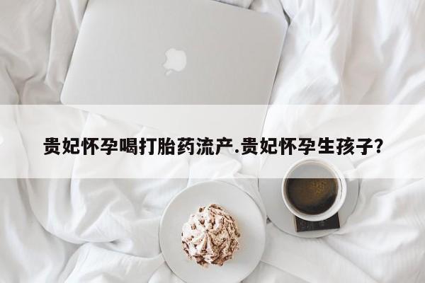 打胎药私人店付一半发货贵妃怀孕喝打胎药流产.贵妃怀孕生孩子？
