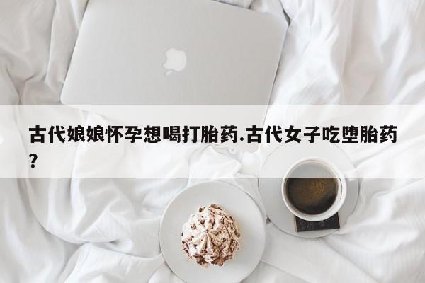 打胎药私人店付一半发货古代娘娘怀孕想喝打胎药.古代女子吃堕胎药？