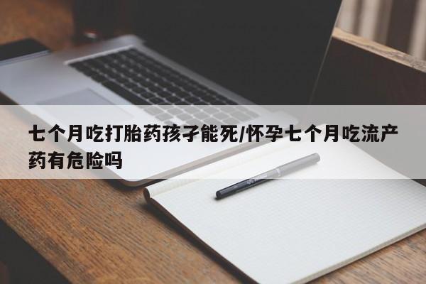 打胎药私人店付一半发货七个月吃打胎药孩孑能死/怀孕七个月吃流产药有危险吗