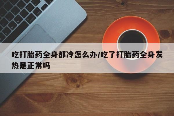 打胎药私人店付一半发货吃打胎药全身都冷怎么办/吃了打胎药全身发热是正常吗