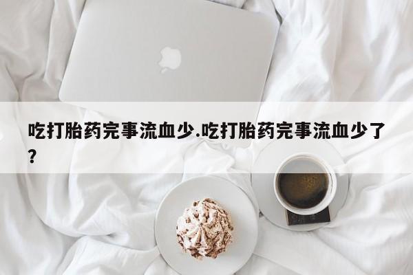 打胎药私人店付一半发货吃打胎药完事流血少.吃打胎药完事流血少了？