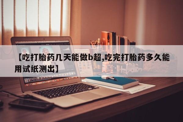 打胎药私人店付一半发货【吃打胎药几天能做b超,吃完打胎药多久能用试纸测出】