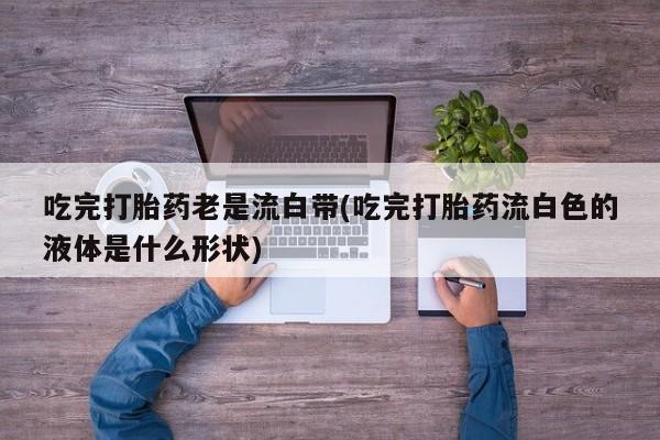 打胎药私人店付一半发货吃完打胎药老是流白带(吃完打胎药流白色的液体是什么形状)