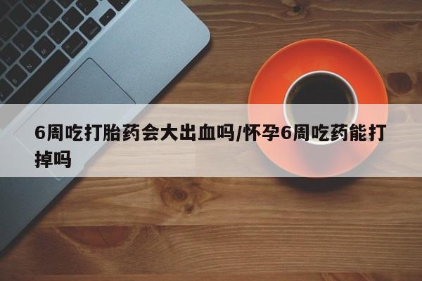 打胎药私人店付一半发货6周吃打胎药会大出血吗/怀孕6周吃药能打掉吗